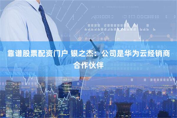 靠谱股票配资门户 银之杰：公司是华为云经销商合作伙伴