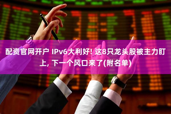 配资官网开户 IPv6大利好! 这8只龙头股被主力盯上, 下一个风口来了(附名单)