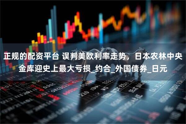 正规的配资平台 误判美欧利率走势,日本农林中央金库迎史上最大亏损_约合_外国债券_日元