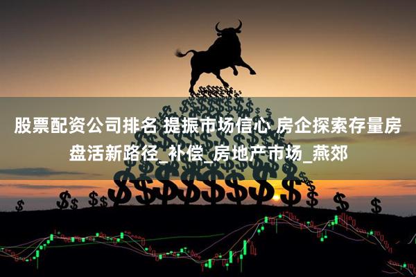 股票配资公司排名 提振市场信心 房企探索存量房盘活新路径_补偿_房地产市场_燕郊