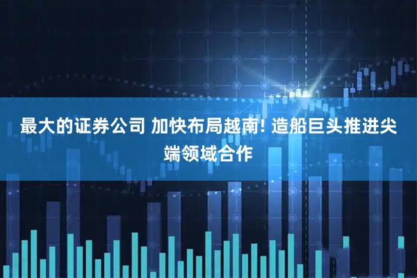 最大的证券公司 加快布局越南! 造船巨头推进尖端领域合作