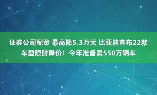 证券公司配资 最高降5.3万元 比亚迪宣布22款车型限时降价！今年准备卖550万辆车