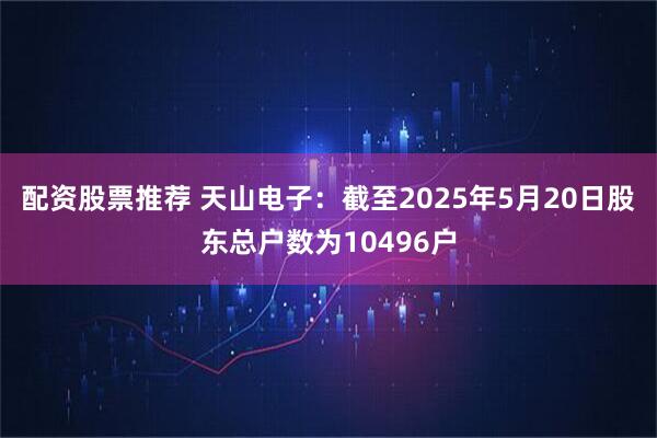 配资股票推荐 天山电子：截至2025年5月20日股东总户数为10496户