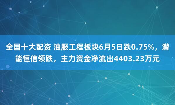 全国十大配资 油服工程板块6月5日跌0.75%，潜能恒信领跌，主力资金净流出4403.23万元