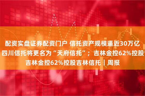 配资实盘证券配资门户 信托资产规模逼近30万亿利润下降46%；四川信托将更名为“天府信托”；吉林金控62%控股吉林信托｜周报