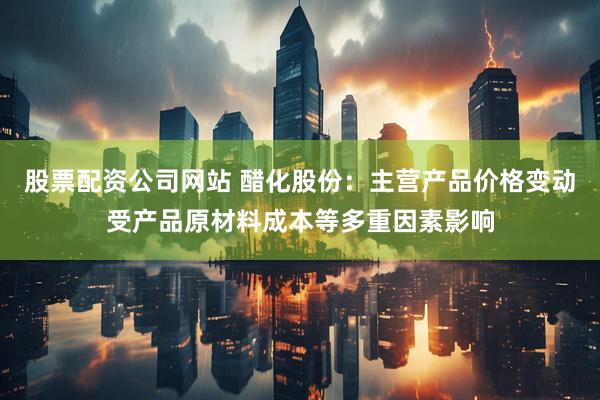 股票配资公司网站 醋化股份：主营产品价格变动受产品原材料成本等多重因素影响