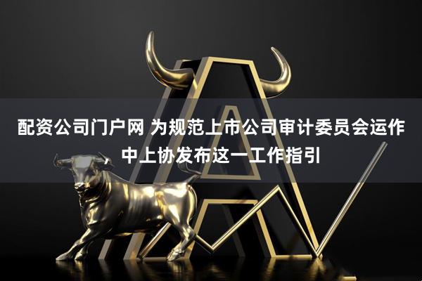 配资公司门户网 为规范上市公司审计委员会运作，中上协发布这一工作指引