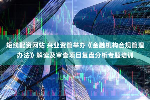 短线配资网站 兴业资管举办《金融机构合规管理办法》解读及审查项目复盘分析专题培训
