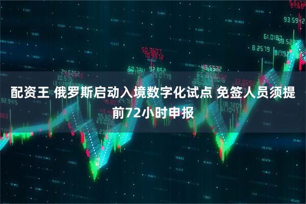 配资王 俄罗斯启动入境数字化试点 免签人员须提前72小时申报