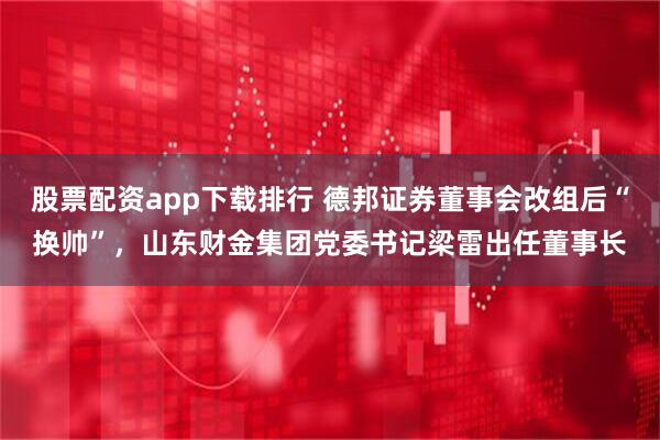 股票配资app下载排行 德邦证券董事会改组后“换帅”,山东财金集团党委书记梁雷出任董事长