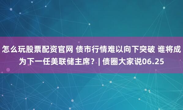 怎么玩股票配资官网 债市行情难以向下突破 谁将成为下一任美联储主席？| 债圈大家说06.25