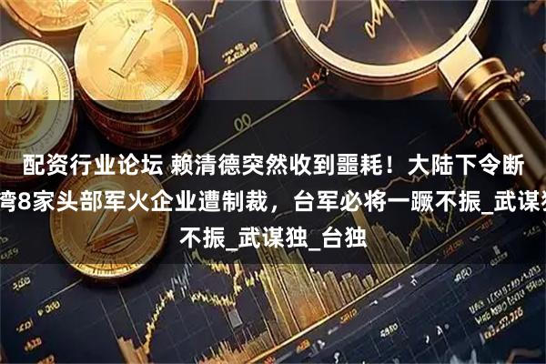 配资行业论坛 赖清德突然收到噩耗！大陆下令断供，台湾8家头部军火企业遭制裁，台军必将一蹶不振_武谋独_台独