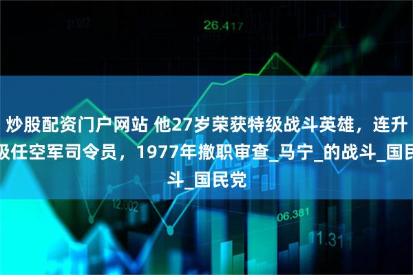 炒股配资门户网站 他27岁荣获特级战斗英雄，连升三级任空军司令员，1977年撤职审查_马宁_的战斗_国民党