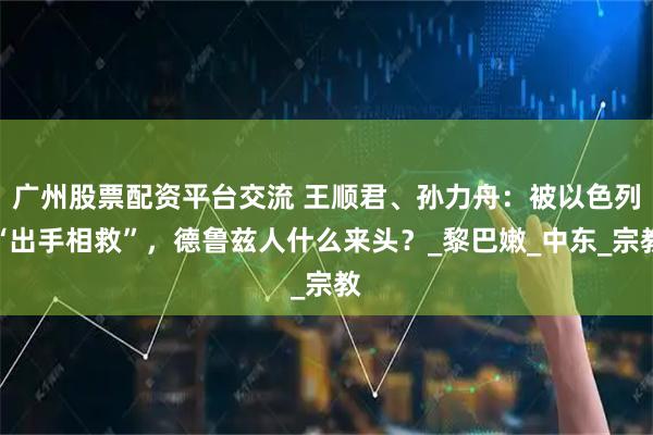 广州股票配资平台交流 王顺君、孙力舟：被以色列“出手相救”，德鲁兹人什么来头？_黎巴嫩_中东_宗教