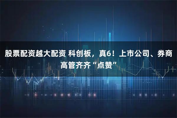 股票配资越大配资 科创板，真6！上市公司、券商高管齐齐“点赞”