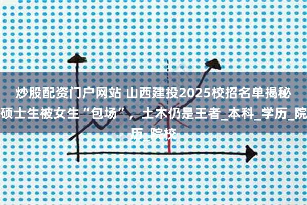 炒股配资门户网站 山西建投2025校招名单揭秘：硕士生被女生“包场”，土木仍是王者_本科_学历_院校