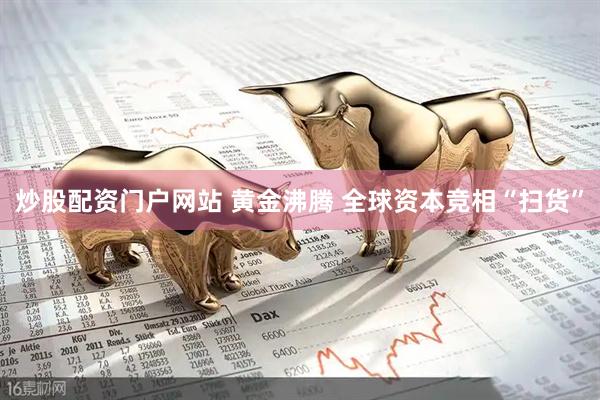 炒股配资门户网站 黄金沸腾 全球资本竞相“扫货”