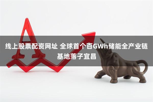 线上股票配资网址 全球首个百GWh储能全产业链基地落子宜昌
