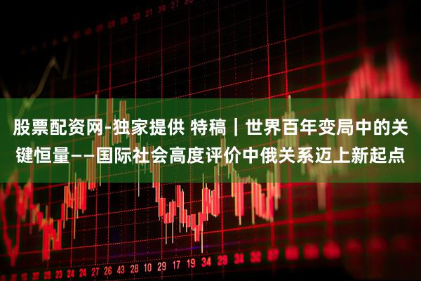 股票配资网-独家提供 特稿｜世界百年变局中的关键恒量——国际社会高度评价中俄关系迈上新起点