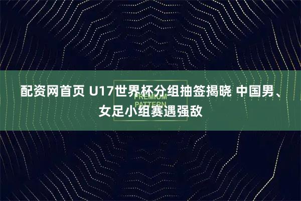 配资网首页 U17世界杯分组抽签揭晓 中国男、女足小组赛遇强敌
