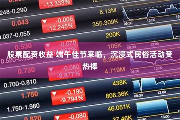 股票配资收益 端午佳节来临，沉浸式民俗活动受热捧