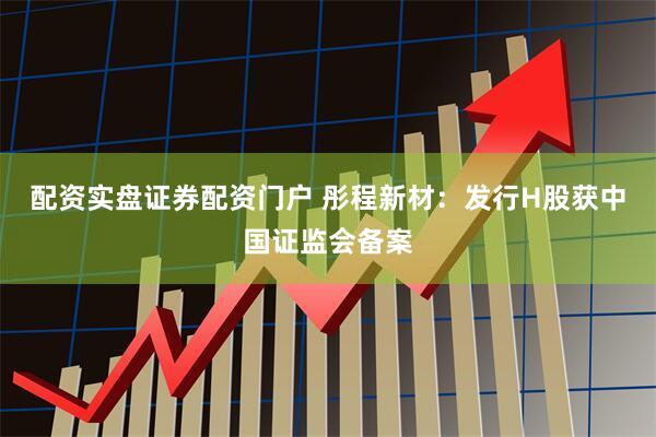 配资实盘证券配资门户 彤程新材：发行H股获中国证监会备案