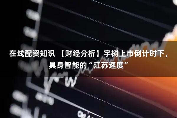 在线配资知识 【财经分析】宇树上市倒计时下，具身智能的“江苏速度”