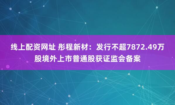 线上配资网址 彤程新材：发行不超7872.49万股境外上市普通股获证监会备案