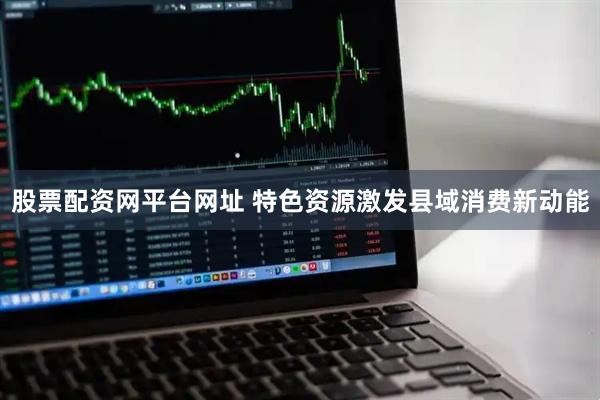 股票配资网平台网址 特色资源激发县域消费新动能