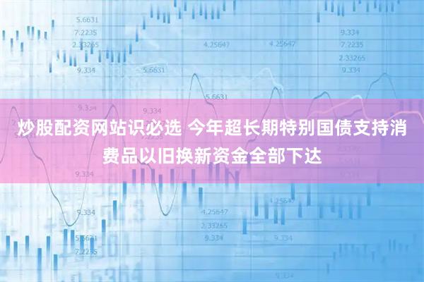 炒股配资网站识必选 今年超长期特别国债支持消费品以旧换新资金全部下达