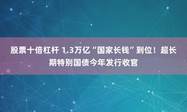 股票十倍杠杆 1.3万亿“国家长钱”到位！超长期特别国债今年发行收官