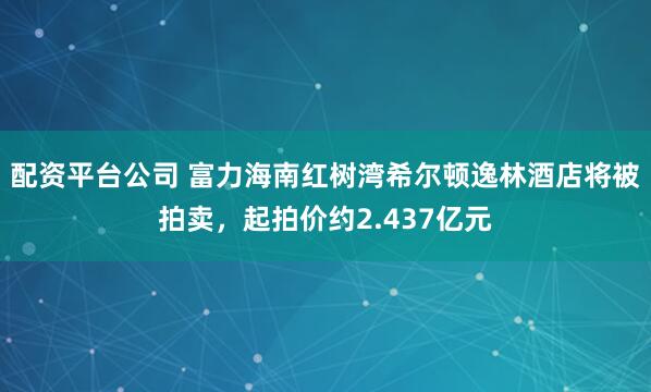 配资平台公司 富力海南红树湾希尔顿逸林酒店将被拍卖，起拍价约2.437亿元